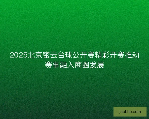 2025北京密云台球公开赛精彩开赛推动赛事融入商圈发展