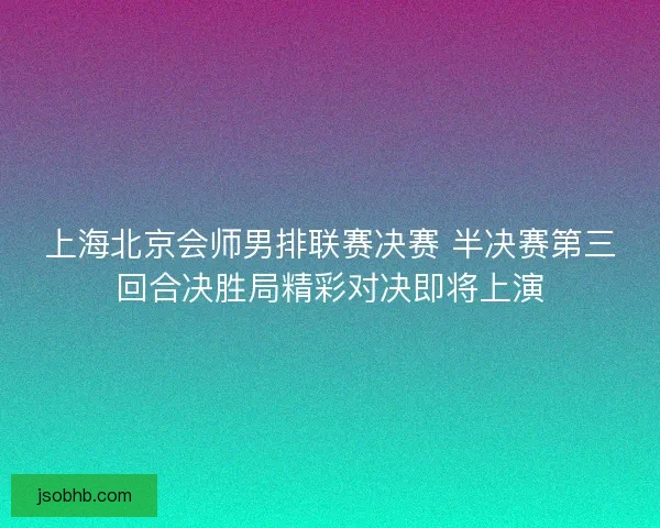 上海北京会师男排联赛决赛 半决赛第三回合决胜局精彩对决即将上演