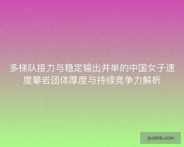 多梯队接力与稳定输出并举的中国女子速度攀岩团体厚度与持续竞争力解析